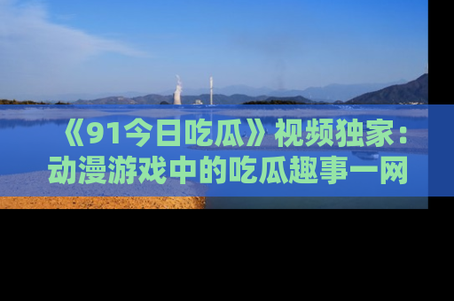 《91今日吃瓜》视频独家:动漫游戏中的吃瓜趣事一网打尽!