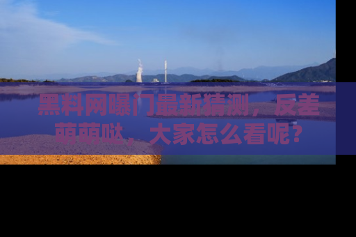 黑料网曝门最新猜测，反差萌萌哒，大家怎么看呢？