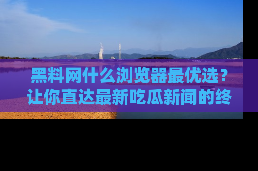 黑料网什么浏览器最优选？让你直达最新吃瓜新闻的终极指南！