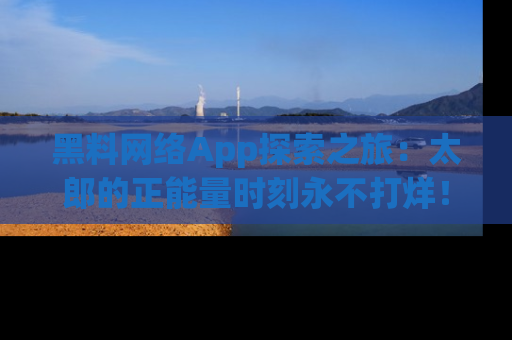 黑料网络App探索之旅：太郎的正能量时刻永不打烊！