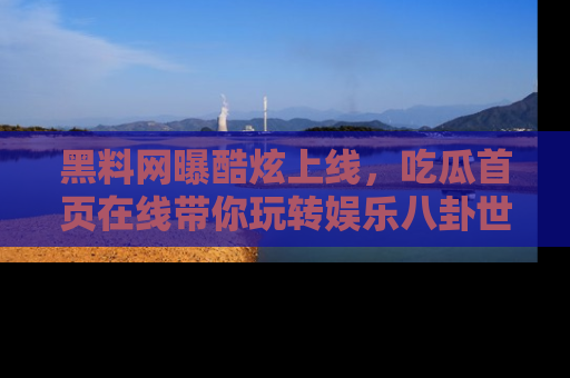 黑料网曝酷炫上线，吃瓜首页在线带你玩转娱乐八卦世界