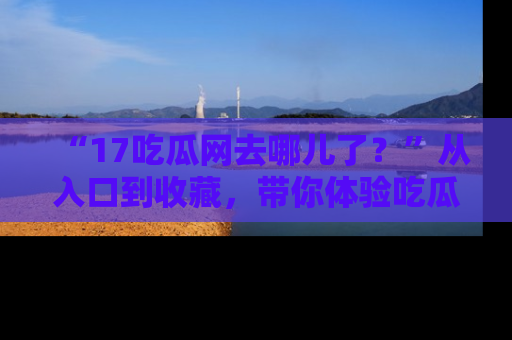 “17吃瓜网去哪儿了？”从入口到收藏，带你体验吃瓜新风潮！
