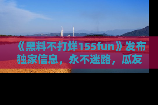 《黑料不打烊155fun》发布独家信息,永不迷路,瓜友们的最佳选择!