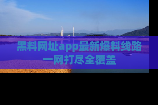 黑料网址app最新爆料线路一网打尽全覆盖
