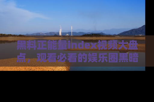 黑料正能量index视频大盘点，观看必看的娱乐圈黑暗与光明！