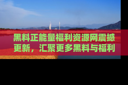 黑料正能量福利资源网震撼更新，汇聚更多黑料与福利！