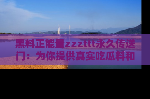 黑料正能量zzzttt永久传送门：为你提供真实吃瓜料和积极向上的能量