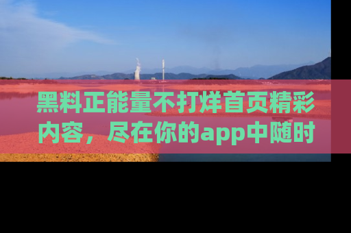 黑料正能量不打烊首页精彩内容，尽在你的app中随时观看