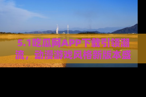 5.1吃瓜网APP下载引领潮流,动漫游戏风格新版本盛情发布!