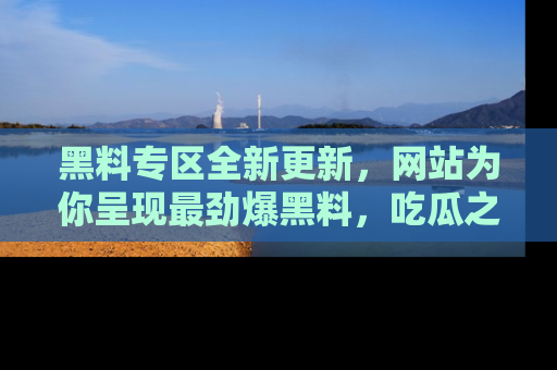 黑料专区全新更新，网站为你呈现最劲爆黑料，吃瓜之旅从这里开始！