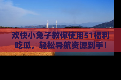 欢快小兔子教你使用51福利吃瓜，轻松导航资源到手！