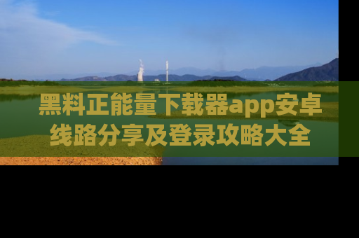 黑料正能量下载器app安卓线路分享及登录攻略大全