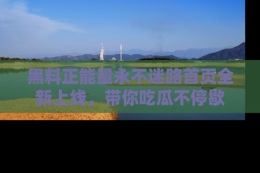 黑料正能量永不迷路首页全新上线，带你吃瓜不停歇