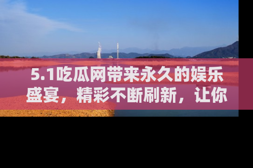 5.1吃瓜网带来永久的娱乐盛宴,精彩不断刷新,让你乐在其中