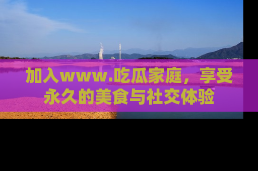 加入www.吃瓜家庭，享受永久的美食与社交体验
