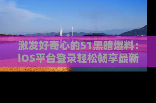 激发好奇心的51黑暗爆料：iOS平台登录轻松畅享最新八卦，刷新你的宠儿清单！