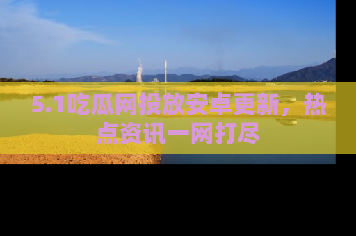 5.1吃瓜网投放安卓更新,热点资讯一网打尽
