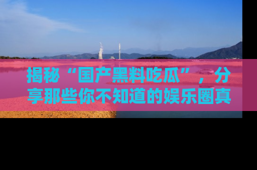 揭秘“国产黑料吃瓜”，分享那些你不知道的娱乐圈真实内幕！