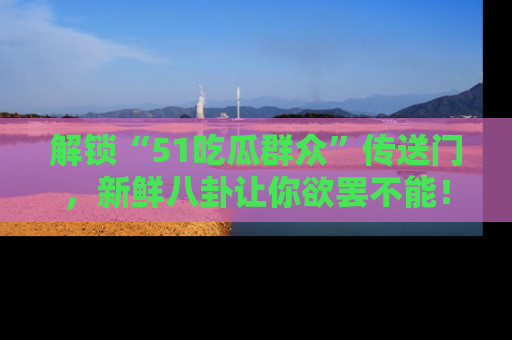 解锁“51吃瓜群众”传送门，新鲜八卦让你欲罢不能！