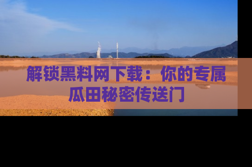 解锁黑料网下载：你的专属瓜田秘密传送门