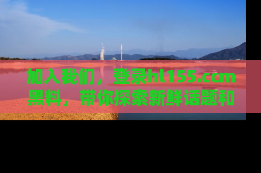 加入我们，登录hl155.ccm黑料，带你探索新鲜话题和黑料趣事！