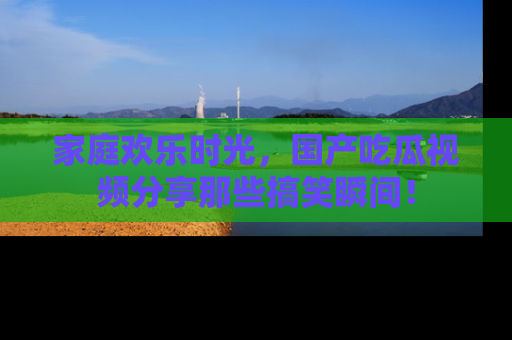 家庭欢乐时光，国产吃瓜视频分享那些搞笑瞬间！
