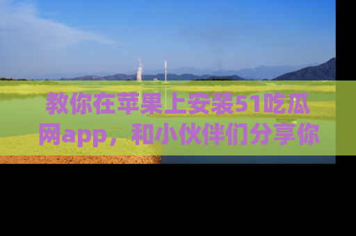 教你在苹果上安装51吃瓜网app，和小伙伴们分享你的吃瓜时刻！