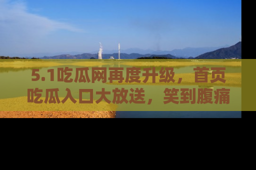5.1吃瓜网再度升级,首页吃瓜入口大放送,笑到腹痛的秘密等你来!