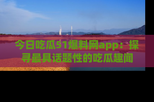 今日吃瓜51爆料网app：探寻最具话题性的吃瓜趣闻