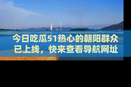 今日吃瓜51热心的朝阳群众已上线，快来查看导航网址，获取最新吃瓜资讯！