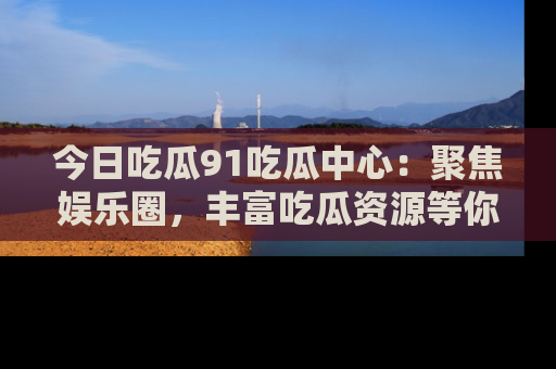 今日吃瓜91吃瓜中心：聚焦娱乐圈，丰富吃瓜资源等你解锁