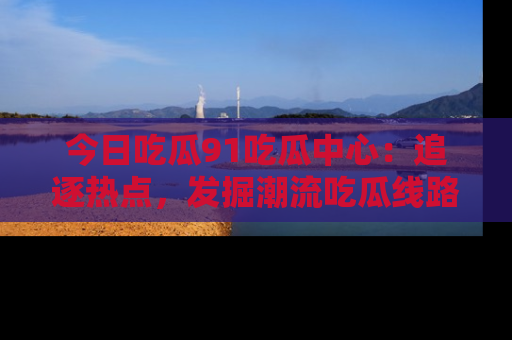 今日吃瓜91吃瓜中心：追逐热点，发掘潮流吃瓜线路！