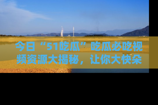 今日“51吃瓜”吃瓜必吃视频资源大揭秘，让你大快朵颐不停口！