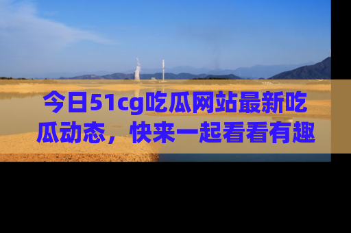 今日51cg吃瓜网站最新吃瓜动态，快来一起看看有趣的事情！
