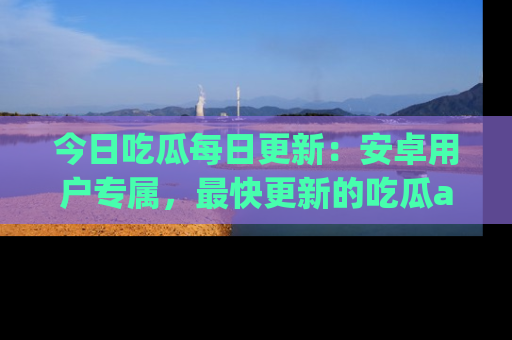 今日吃瓜每日更新：安卓用户专属，最快更新的吃瓜app值得拥有。