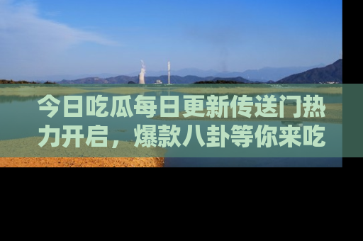 今日吃瓜每日更新传送门热力开启，爆款八卦等你来吃瓜