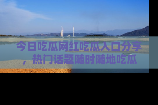 今日吃瓜网红吃瓜入口分享，热门话题随时随地吃瓜