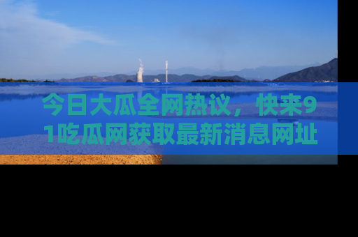 今日大瓜全网热议，快来91吃瓜网获取最新消息网址