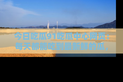 今日吃瓜91吃瓜中心网页：每天都能吃到最新鲜的瓜，八卦互动精彩无限！