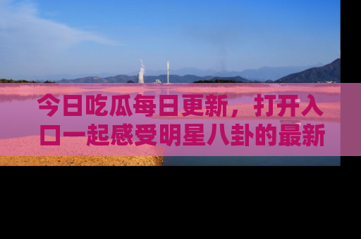 今日吃瓜每日更新，打开入口一起感受明星八卦的最新动态，别说我没告诉你哦！