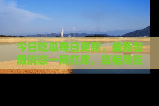 今日吃瓜每日更新，最新劲爆消息一网打尽，真相尽在其中！