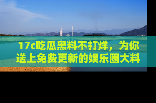 17c吃瓜黑料不打烊,为你送上免费更新的娱乐圈大料!