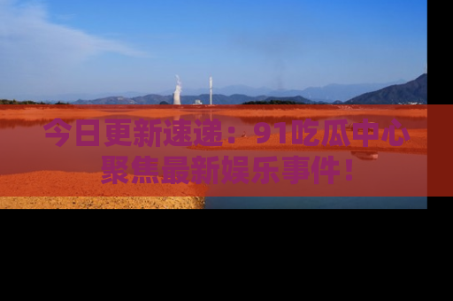 今日更新速递：91吃瓜中心聚焦最新娱乐事件！