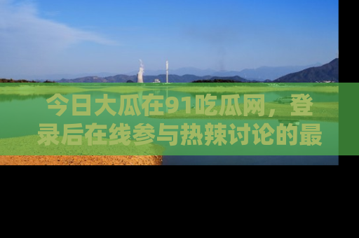 今日大瓜在91吃瓜网，登录后在线参与热辣讨论的最佳去处！