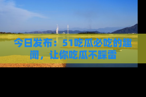 今日发布：51吃瓜必吃的趣闻，让你吃瓜不踩雷
