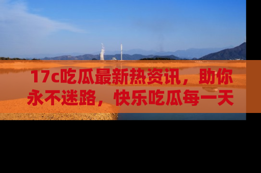17c吃瓜最新热资讯,助你永不迷路,快乐吃瓜每一天!
