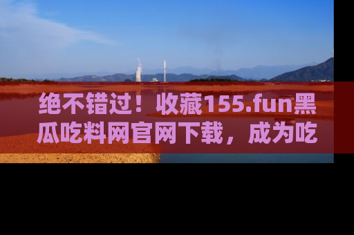 绝不错过！收藏155.fun黑瓜吃料网官网下载，成为吃瓜达人！