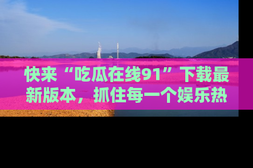 快来“吃瓜在线91”下载最新版本，抓住每一个娱乐热点的精彩瞬间！