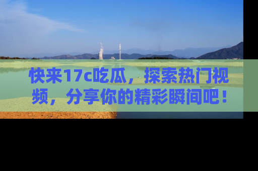 快来17c吃瓜,探索热门视频,分享你的精彩瞬间吧!