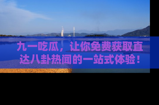 九一吃瓜，让你免费获取直达八卦热闻的一站式体验！